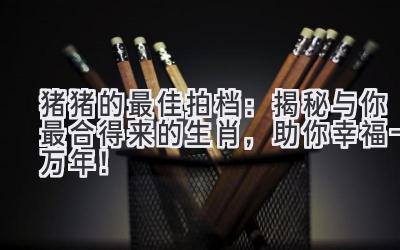 猪猪的最佳拍档：揭秘与你最合得来的生肖，助你幸福一万年！