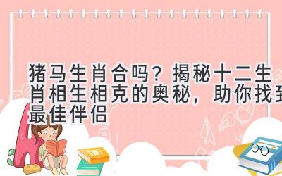  猪马生肖合吗？揭秘十二生肖相生相克的奥秘，助你找到最佳伴侣 