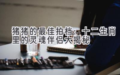 猪猪的最佳拍档：十二生肖里的灵魂伴侣大揭秘