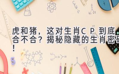 虎和猪，这对生肖CP到底合不合？揭秘隐藏的生肖密码！