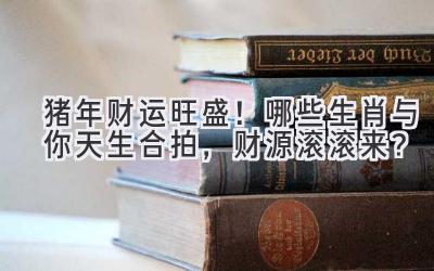 猪年财运旺盛！哪些生肖与你天生合拍，财源滚滚来？