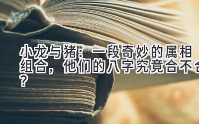  小龙与猪：一段奇妙的属相组合，他们的八字究竟合不合？ 
