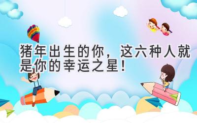 猪年出生的你，这六种人就是你的幸运之星！