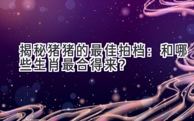  揭秘猪猪的最佳拍档：和哪些生肖最合得来？ 