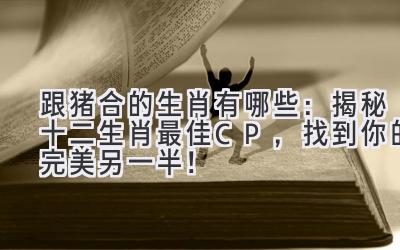 跟猪合的生肖有哪些:揭秘十二生肖最佳CP,找到你的完美另一半!-图片1