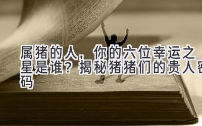  属猪的人，你的六位幸运之星是谁？揭秘猪猪们的贵人密码 