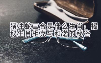猪冲蛇三合是什么生肖：揭秘生肖相克与和谐的秘密