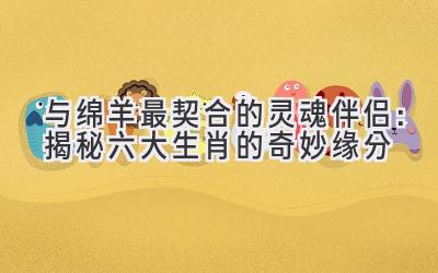   与绵羊最契合的灵魂伴侣：揭秘六大生肖的奇妙缘分 