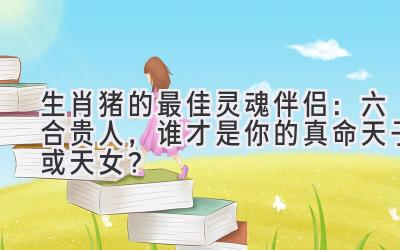  生肖猪的最佳灵魂伴侣：六合贵人，谁才是你的真命天子（或天女）？ 