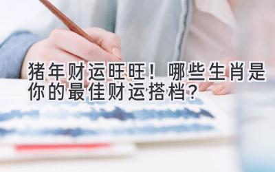 猪年财运旺旺！哪些生肖是你的最佳财运搭档？