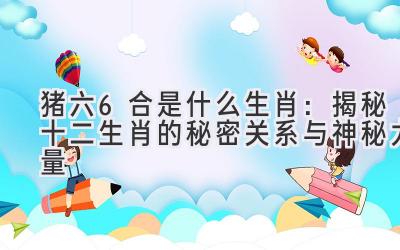 猪六6合是什么生肖:揭秘十二生肖的秘密关系与神秘力量-图片1