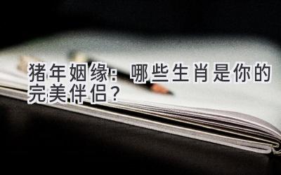 猪年姻缘：哪些生肖是你的完美伴侣？