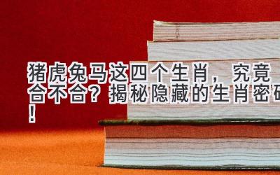 猪虎兔马这四个生肖，究竟合不合？揭秘隐藏的生肖密码！