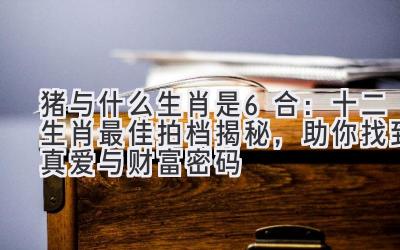 猪与什么生肖是6合：十二生肖最佳拍档揭秘，助你找到真爱与财富密码 