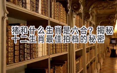 猪和什么生肖是六合？揭秘十二生肖最佳拍档的秘密
