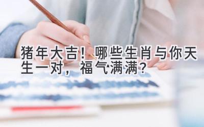 猪年大吉！哪些生肖与你天生一对，福气满满？