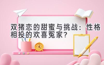  双猪恋的甜蜜与挑战：性格相投的欢喜冤家？ 