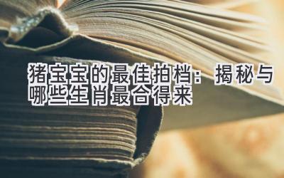 猪宝宝的最佳拍档：揭秘与哪些生肖最合得来