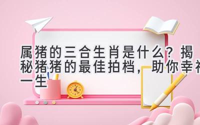  属猪的三合生肖是什么？揭秘猪猪的最佳拍档，助你幸福一生 