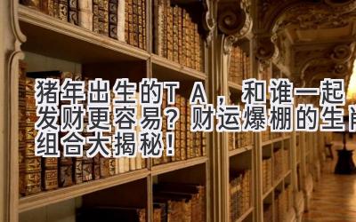 猪年出生的TA，和谁一起发财更容易？财运爆棚的生肖组合大揭秘！