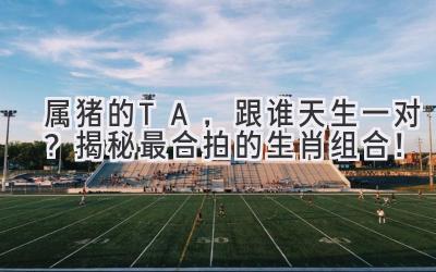  属猪的TA，跟谁天生一对？揭秘最合拍的生肖组合！ 