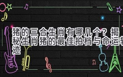 猪的三合生肖有哪几个？揭秘生肖猪的最佳拍档与命运轨迹