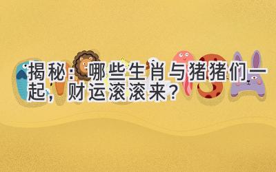  揭秘：哪些生肖与猪猪们一起，财运滚滚来？ 