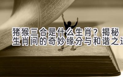  猪猴三合是什么生肖？揭秘生肖间的奇妙缘分与和谐之道 
