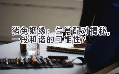  猪兔姻缘：生肖配对揭秘，一段和谐的可能性？ 