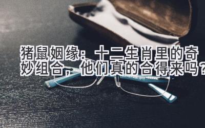 猪鼠姻缘：十二生肖里的奇妙组合，他们真的合得来吗？