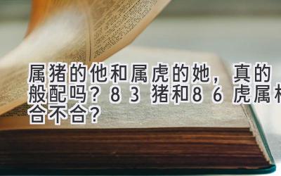  属猪的他和属虎的她，真的般配吗？83猪和86虎属相合不合？