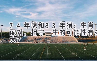  74年虎和83年猪：生肖配对，相守一生的可能性有多大？ 