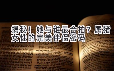  揭秘！她与谁最合拍？属猪女性的完美伴侣密码 