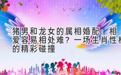 猪男和龙女的属相婚配：相爱容易相处难？ 一场生肖性格的精彩碰撞