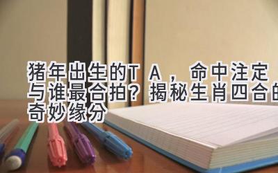 猪年出生的TA，命中注定与谁最合拍？揭秘生肖四合的奇妙缘分