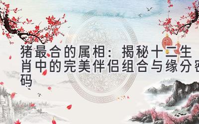 猪最合的属相：揭秘十二生肖中的完美伴侣组合与缘分密码