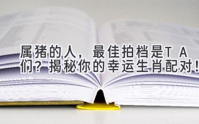 属猪的人，最佳拍档是TA们？揭秘你的幸运生肖配对！