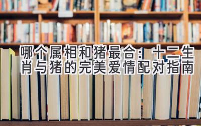 哪个属相和猪最合:十二生肖与猪的完美爱情配对指南-图片1