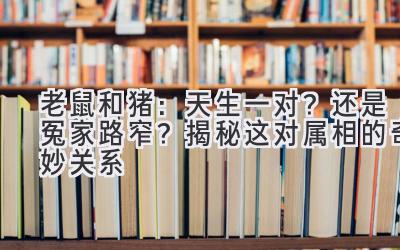  老鼠和猪：天生一对？还是冤家路窄？揭秘这对属相的奇妙关系 