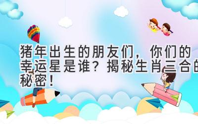 猪年出生的朋友们，你们的幸运星是谁？揭秘生肖三合的秘密！