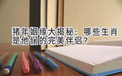 猪年姻缘大揭秘：哪些生肖是他们的完美伴侣？