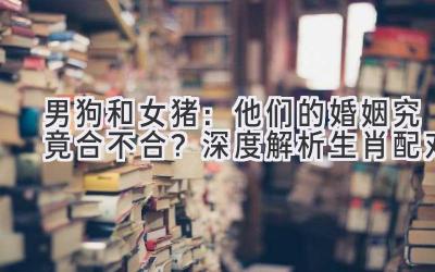  男狗和女猪：他们的婚姻究竟合不合？深度解析生肖配对 