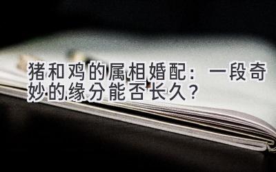 猪和鸡的属相婚配：一段奇妙的缘分能否长久？