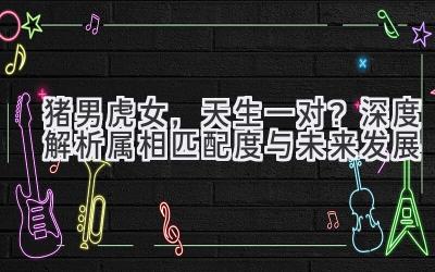  猪男虎女，天生一对？深度解析属相匹配度与未来发展 
