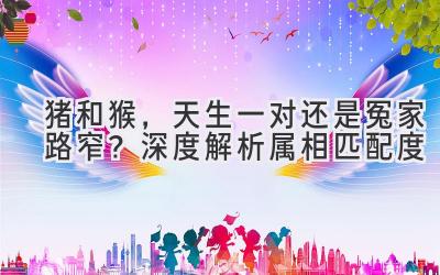 猪和猴，天生一对还是冤家路窄？深度解析属相匹配度