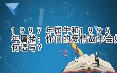 1997年属牛和1995年属猪：你们的爱情故事会如何谱写？