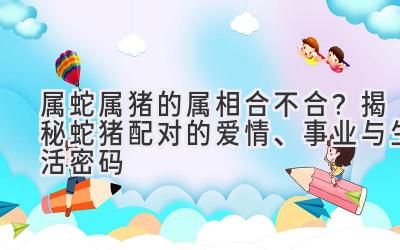  属蛇属猪的属相合不合？揭秘蛇猪配对的爱情、事业与生活密码 