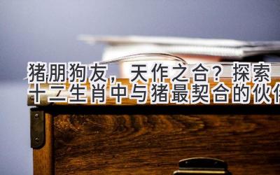 猪朋狗友，天作之合？探索十二生肖中与猪最契合的伙伴