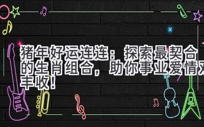 猪年好运连连：探索最契合的生肖组合，助你事业爱情双丰收！