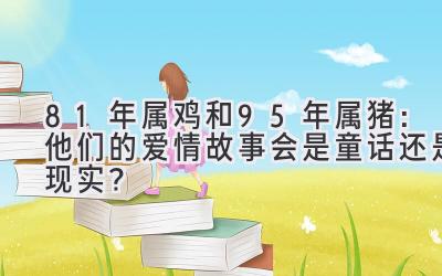  81年属鸡和95年属猪：他们的爱情故事会是童话还是现实？ 